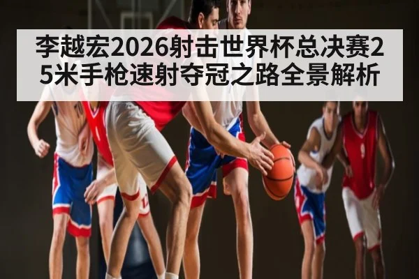 李越宏2026射击世界杯总决赛25米手枪速射夺冠之路全景解析
